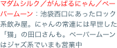 マダムシルク／がんばるにゃん／ペーパームーン：池袋西口にあったロック系飲み屋。にゃんの常連には早世した「猫」の田口さんも。ペーパームーンはジャズ系でいまも営業中