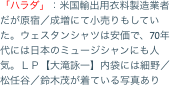 「ハラダ」：米国輸出用衣料製造業者だが原宿／成増にて小売りもしていた。ウェスタンシャツは安価で、70年代には日本のミュージシャンにも人気。ＬＰ【大滝詠一】内袋
