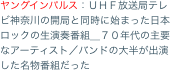 ヤングインパルス：ＵＨＦ放送局テレビ神奈川の開局と同時に始まった日本ロックの生演奏番組＿７０年代の主要なアーティスト／バンドの大半が出演した名物番組だった